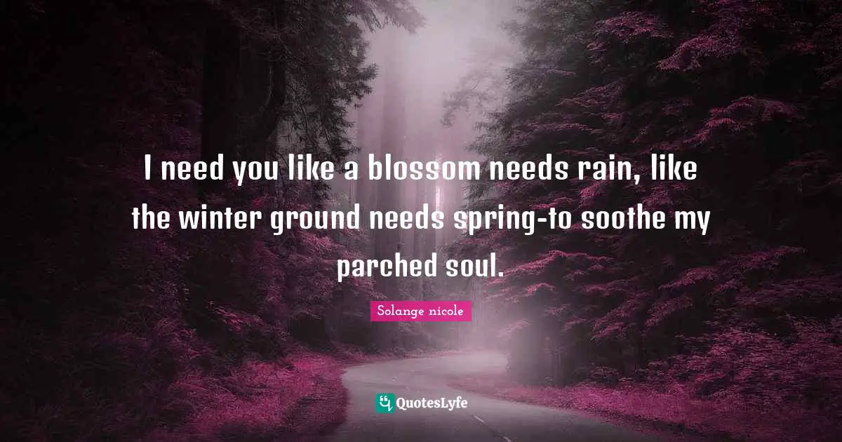 Solange Nicole Quotes: "I need you like a blossom needs rain, like the winter ground needs spring-to soothe my parched soul."