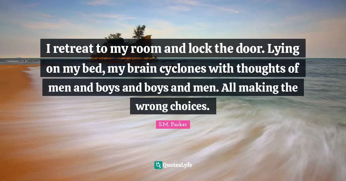 I retreat to my room and lock the door. Lying on my bed, my brain cyclones with thoughts of men and boys and boys and men. All making the wrong choices.