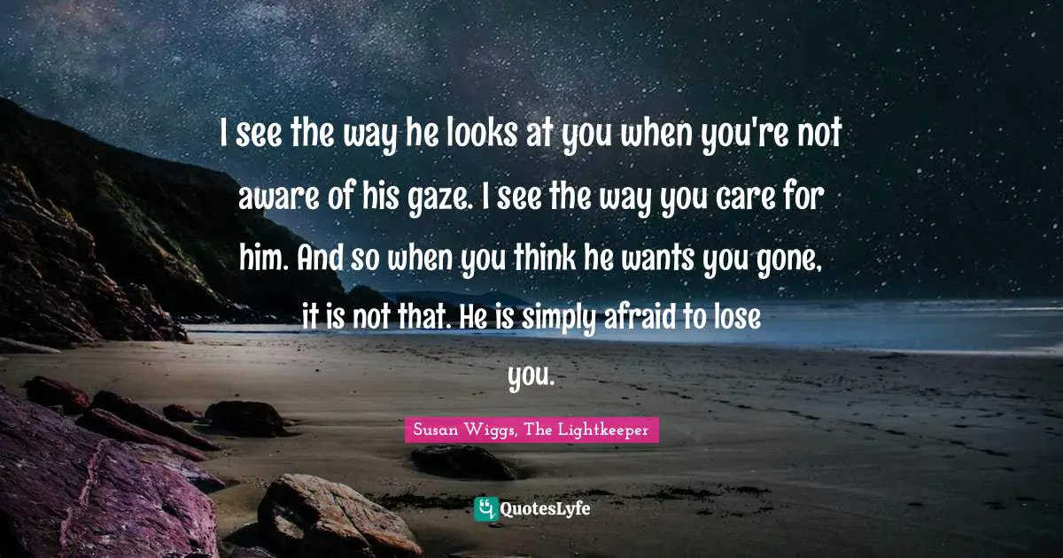 I see the way he looks at you when you're not aware of his gaze. I see the way you care for him. And so when you think he wants you gone, it is not that. He is simply afraid to lose you.