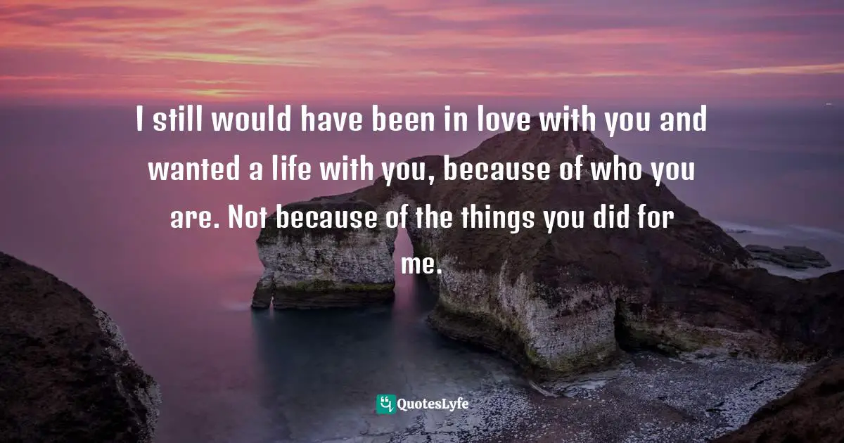I still would have been in love with you and wanted a life with you, because of who you are. Not because of the things you did for me.