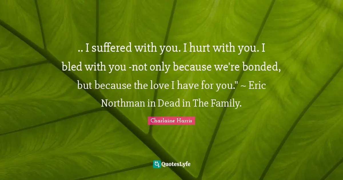 .. I suffered with you. I hurt with you. I bled with you -not only because we're bonded, but because the love I have for you." ~ Eric Northman in Dead in The Family.