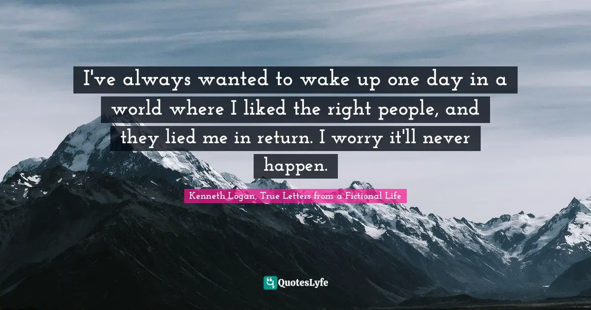 I've always wanted to wake up one day in a world where I liked the right people, and they lied me in return. I worry it'll never happen.
