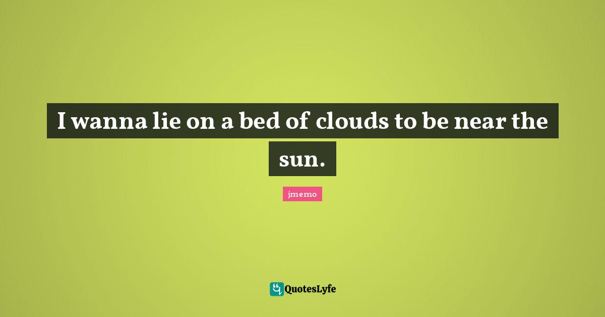 I wanna lie on a bed of clouds to be near the sun.