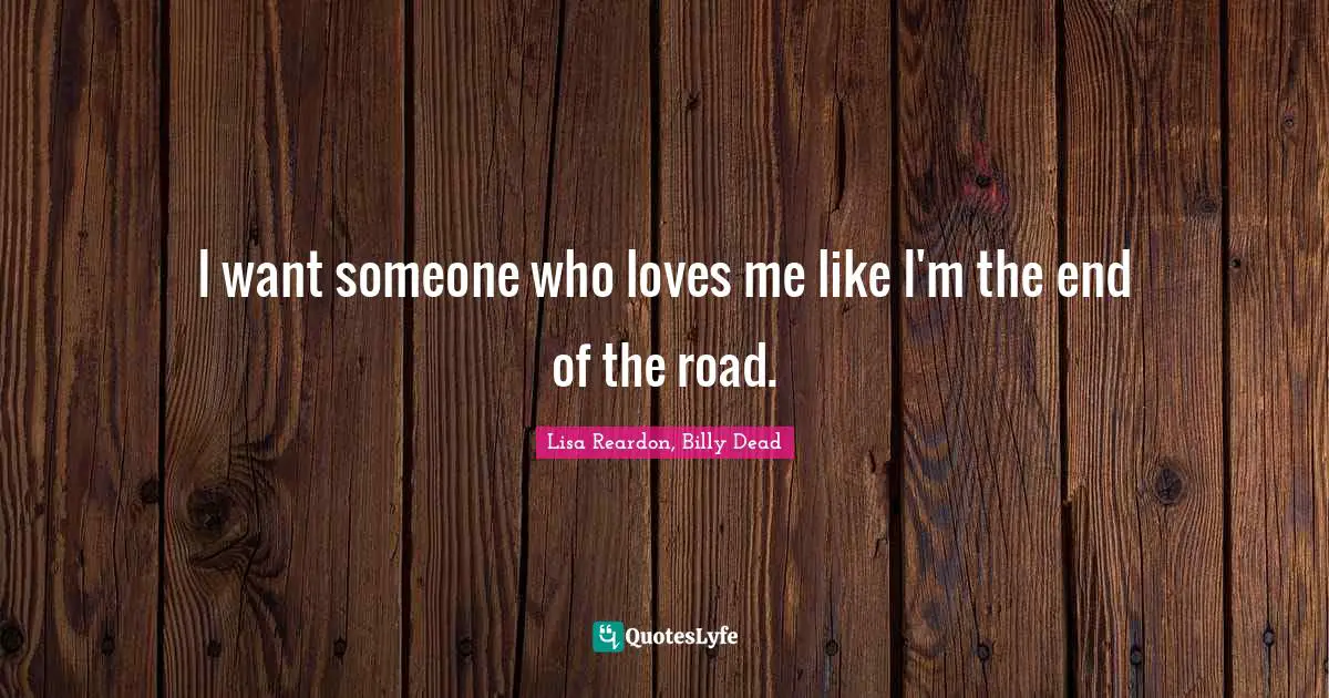 I want someone who loves me like I'm the end of the road.