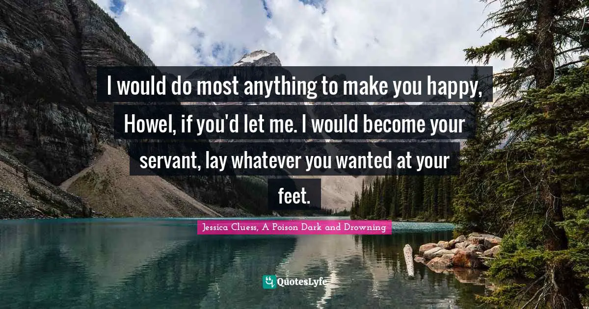 I would do most anything to make you happy, Howel, if you'd let me. I would become your servant, lay whatever you wanted at your feet.