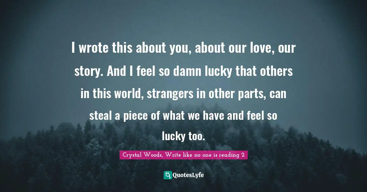 Crystal Woods, Write Like No One Is Reading Quotes: "I wrote this about you, about our love, our story. And I feel so damn lucky that others in this world, strangers in other parts, can steal a piece of what we have and feel so lucky too."