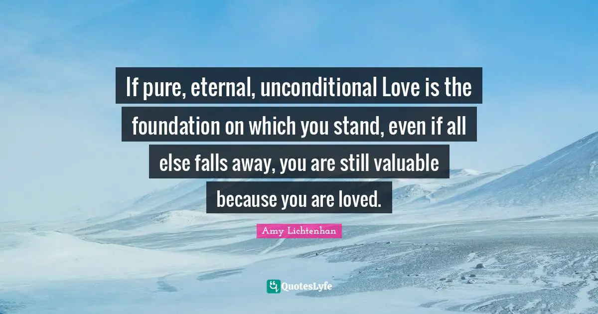 If pure, eternal, unconditional Love is the foundation on which you stand, even if all else falls away, you are still valuable because you are loved.