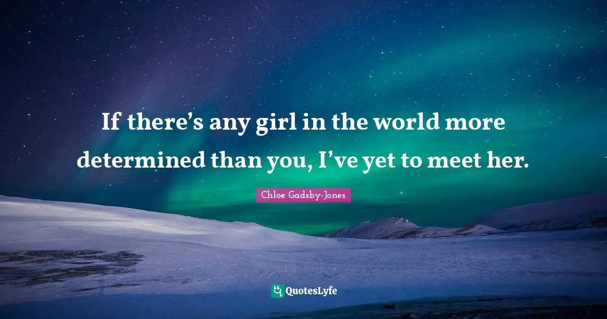 If there’s any girl in the world more determined than you, I’ve yet to meet her.