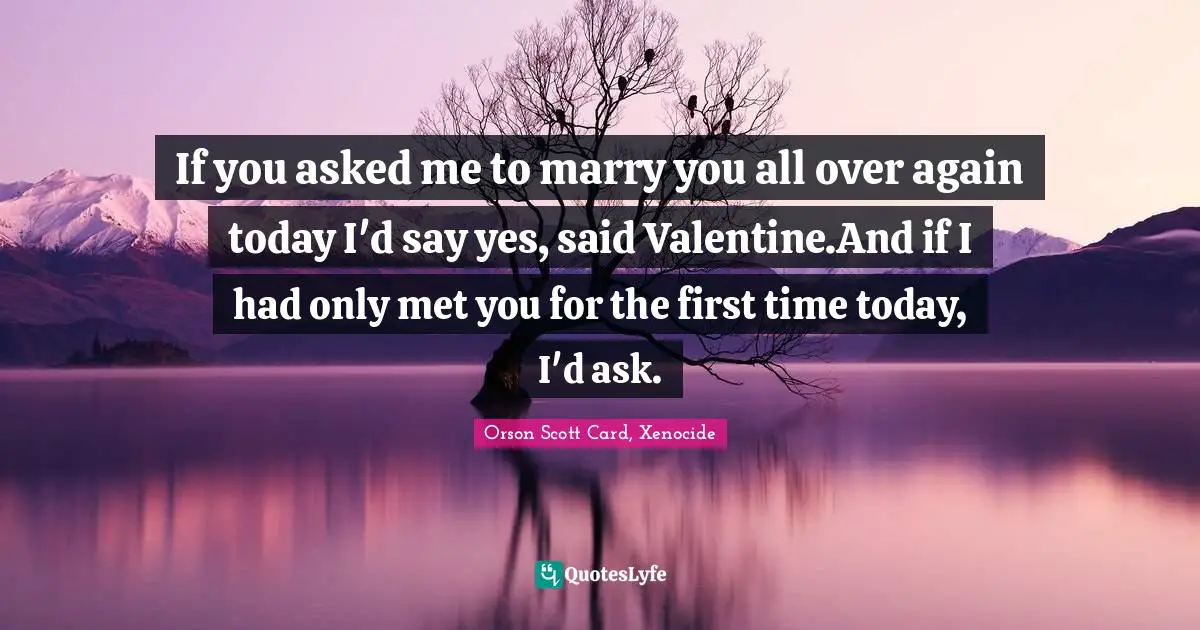 If you asked me to marry you all over again today I'd say yes, said Valentine.And if I had only met you for the first time today, I'd ask.