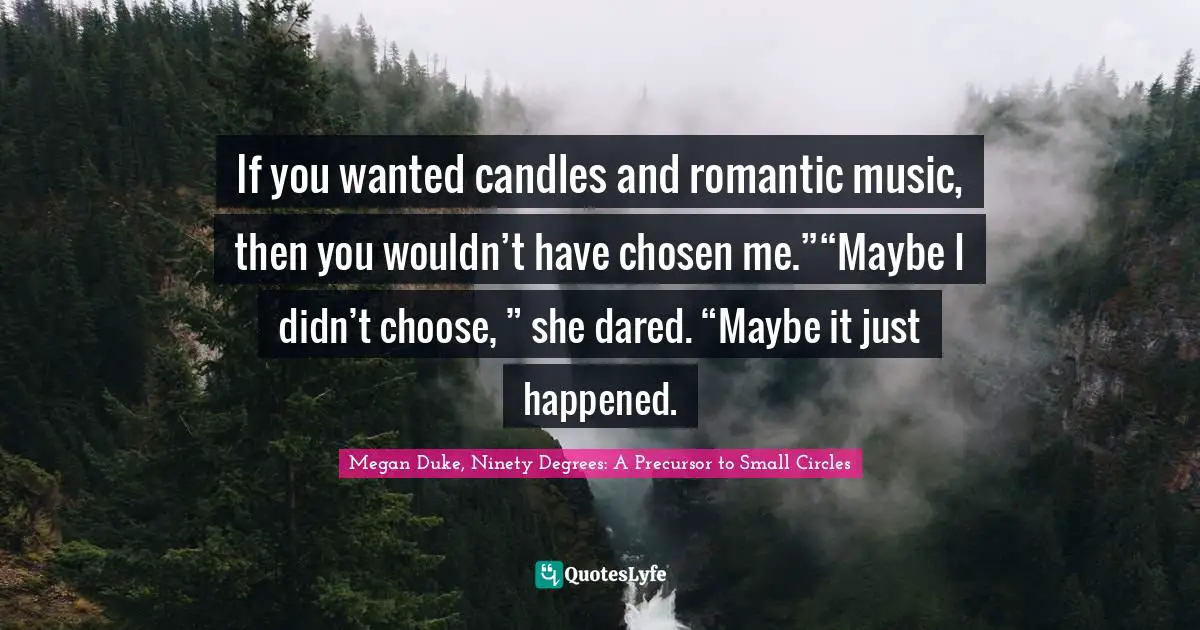 Megan Duke, Ninety Degrees: A Precursor To Small Circles Quotes: "If you wanted candles and romantic music, then you wouldn’t have chosen me.”“Maybe I didn’t choose, ” she dared. “Maybe it just happened."