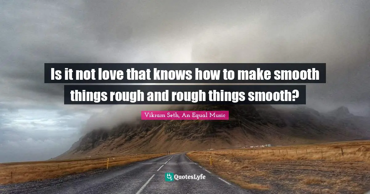 Is it not love that knows how to make smooth things rough and rough things smooth?