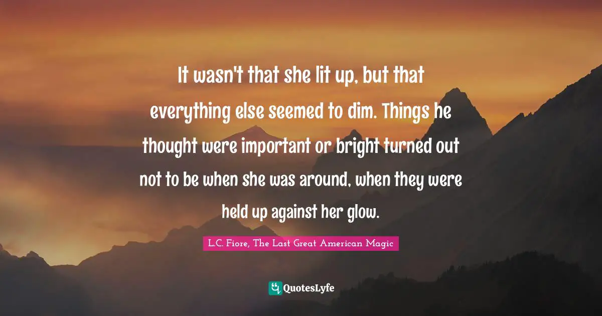 It wasn't that she lit up, but that everything else seemed to dim. Things he thought were important or bright turned out not to be when she was around, when they were held up against her glow.