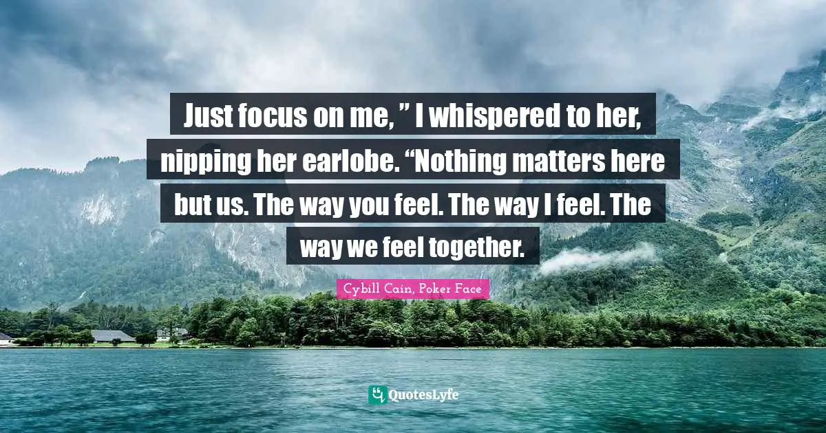 Just focus on me, ” I whispered to her, nipping her earlobe. “Nothing matters here but us. The way you feel. The way I feel. The way we feel together.