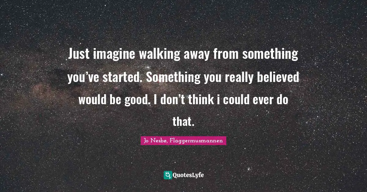 Just imagine walking away from something you’ve started. Something you really believed would be good. I don’t think i could ever do that.