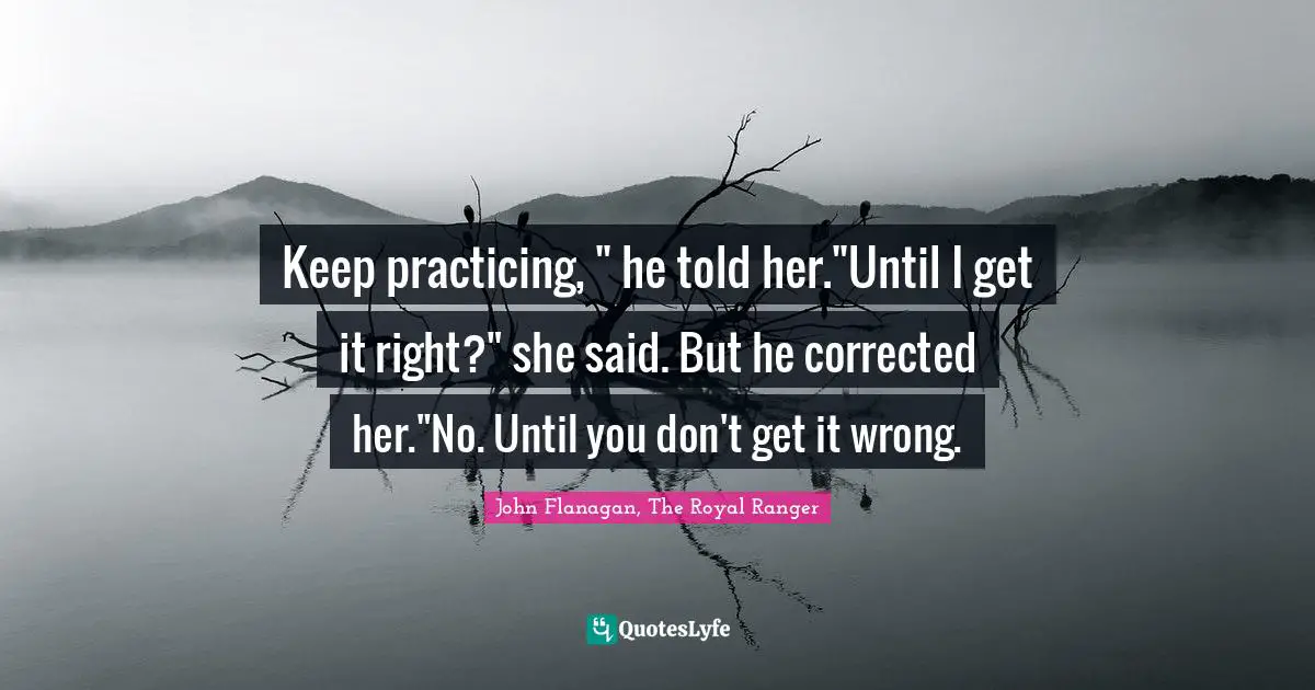 Keep practicing, " he told her."Until I get it right?" she said. But he corrected her."No. Until you don't get it wrong.