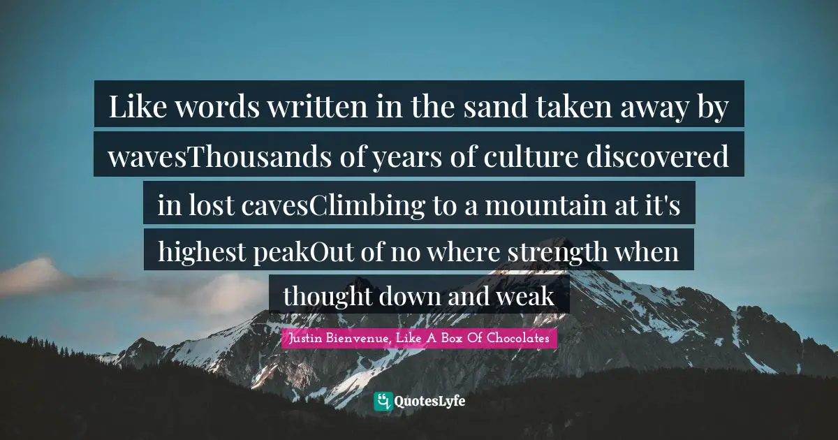 Strength Through Adversity Quotes: "Like words written in the sand taken away by wavesThousands of years of culture discovered in lost cavesClimbing to a mountain at it's highest peakOut of no where strength when thought down and weak"
