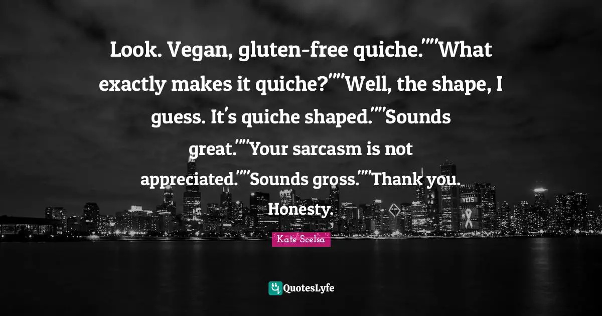 Look. Vegan, gluten-free quiche.""What exactly makes it quiche?""Well, the shape, I guess. It's quiche shaped.""Sounds great.""Your sarcasm is not appreciated.""Sounds gross.""Thank you. Honesty.
