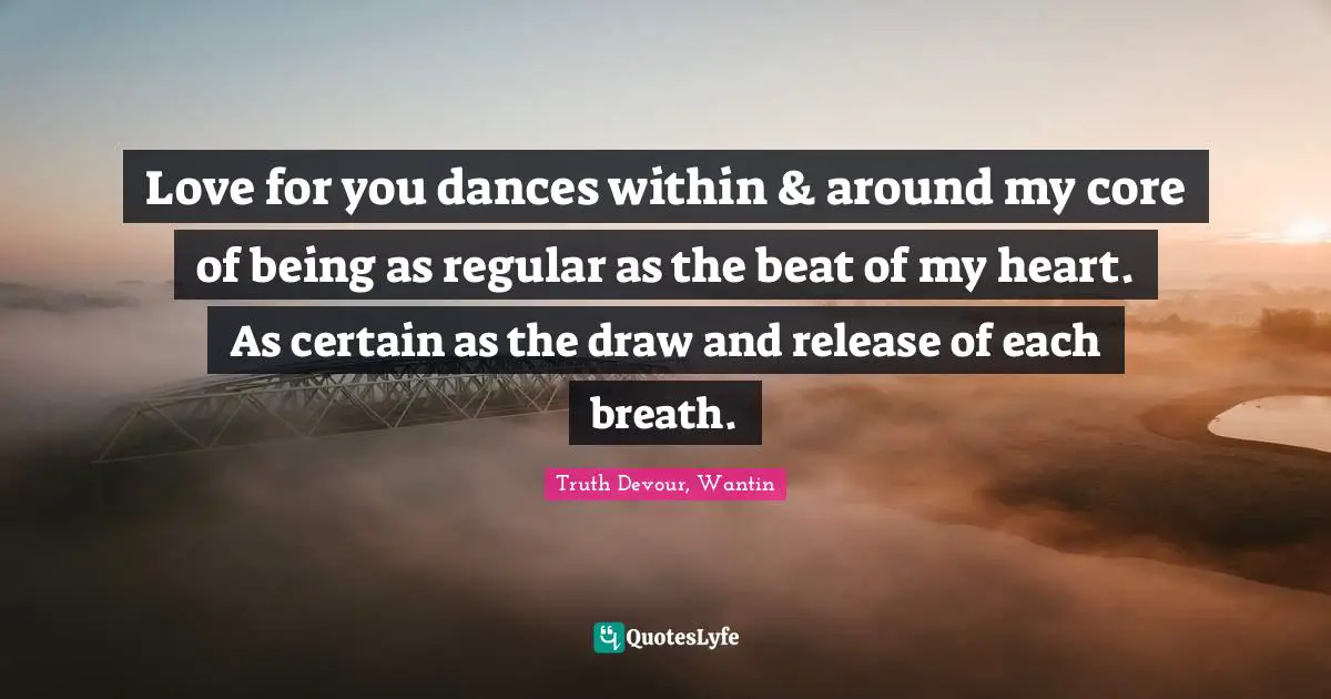 Love for you dances within & around my core of being as regular as the beat of my heart. As certain as the draw and release of each breath.