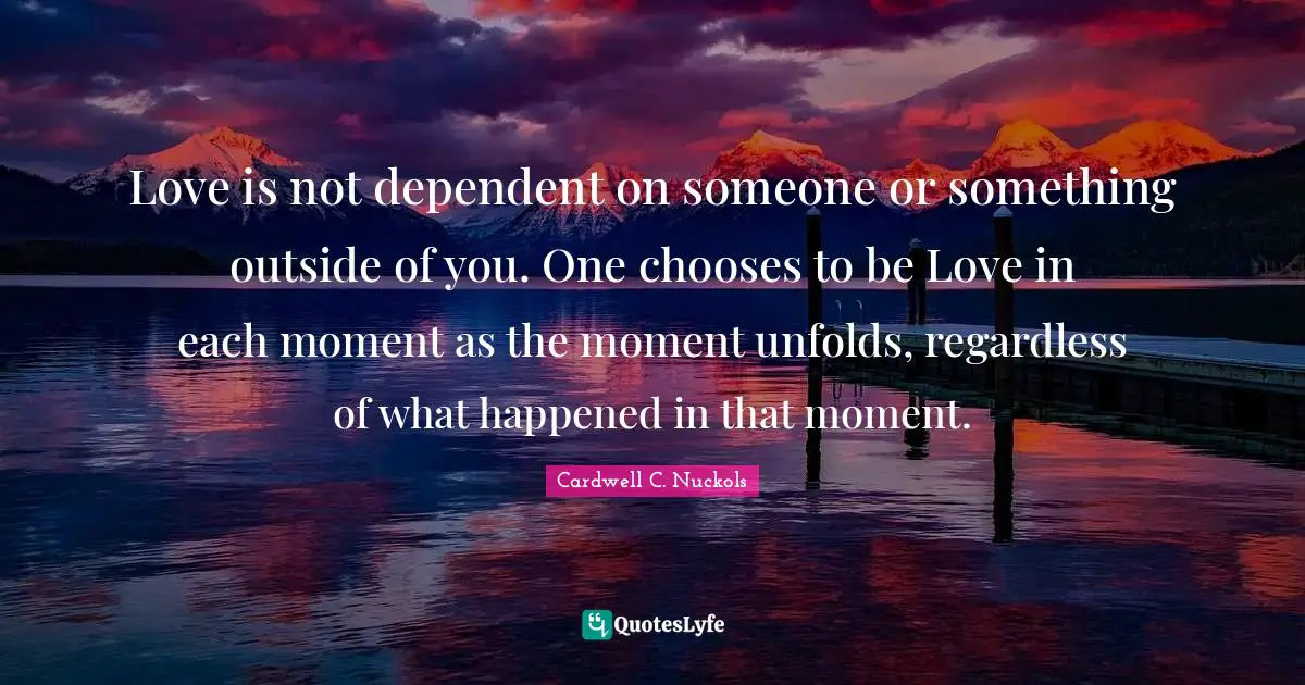 Love is not dependent on someone or something outside of you. One chooses to be Love in each moment as the moment unfolds, regardless of what happened in that moment.