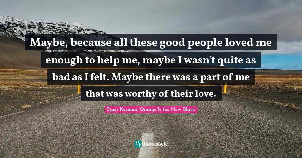 Maybe, because all these good people loved me enough to help me, maybe I wasn't quite as bad as I felt. Maybe there was a part of me that was worthy of their love.