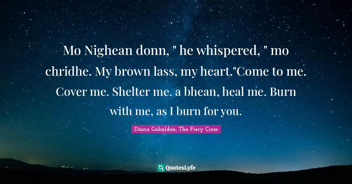 Mo Nighean donn, " he whispered, " mo chridhe. My brown lass, my heart."Come to me. Cover me. Shelter me. a bhean, heal me. Burn with me, as I burn for you.