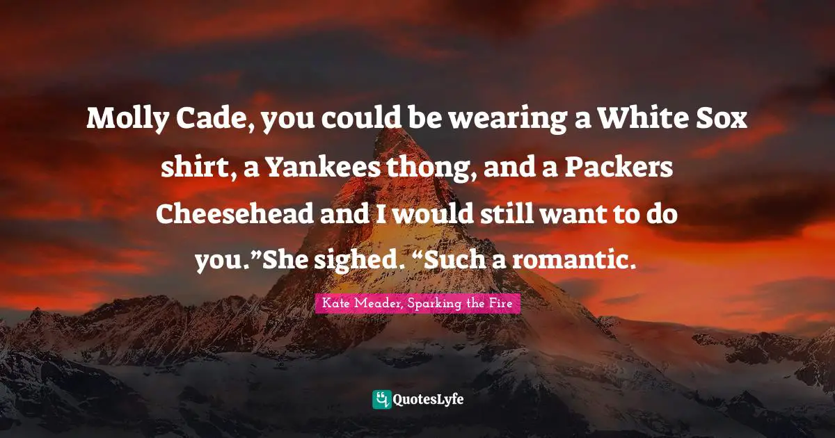 Molly Cade, you could be wearing a White Sox shirt, a Yankees thong, and a Packers Cheesehead and I would still want to do you.”She sighed. “Such a romantic.