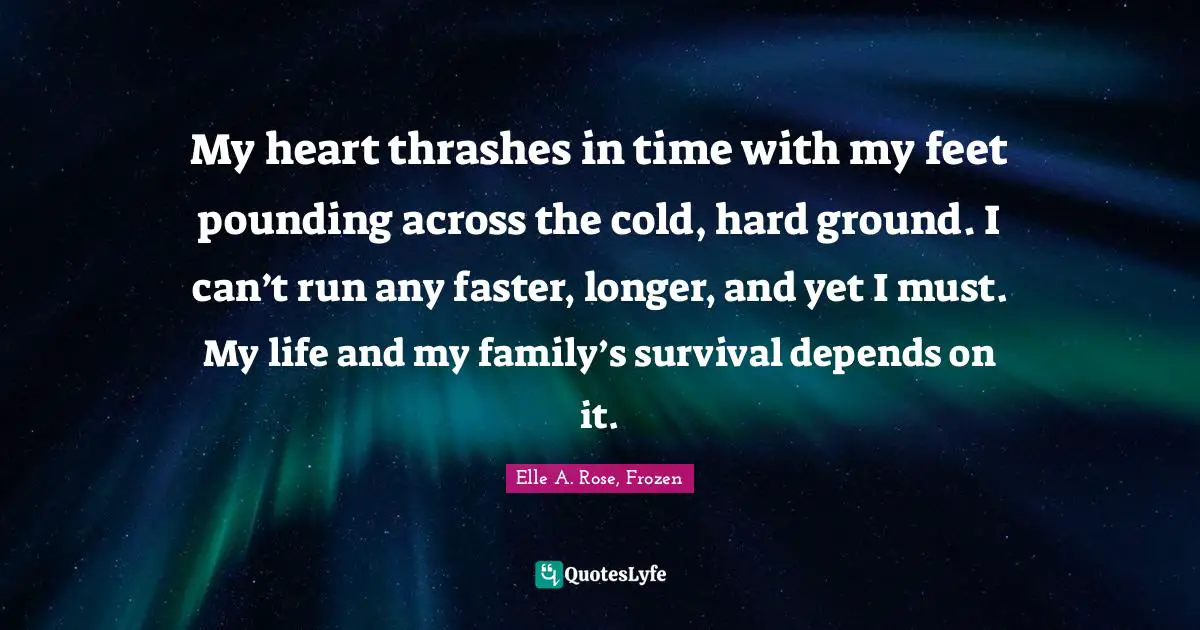My heart thrashes in time with my feet pounding across the cold, hard ground. I can’t run any faster, longer, and yet I must. My life and my family’s survival depends on it.
