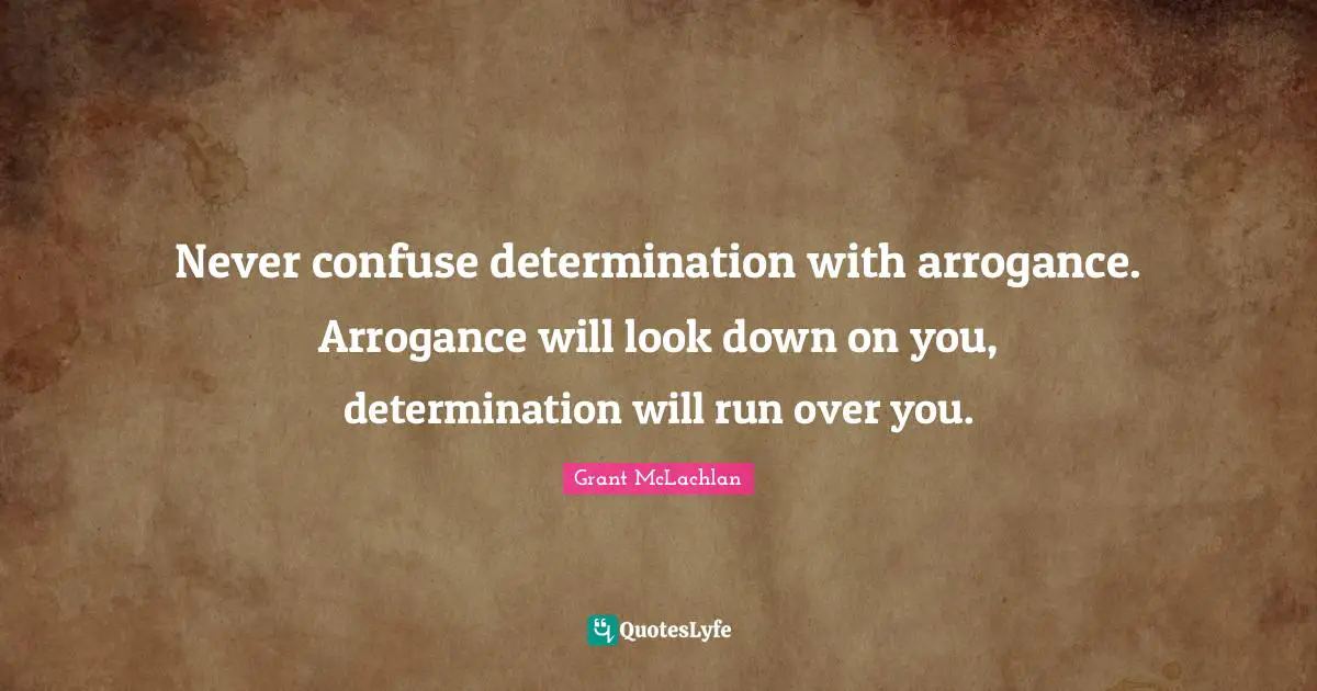 Never confuse determination with arrogance. Arrogance will look down on you, determination will run over you.