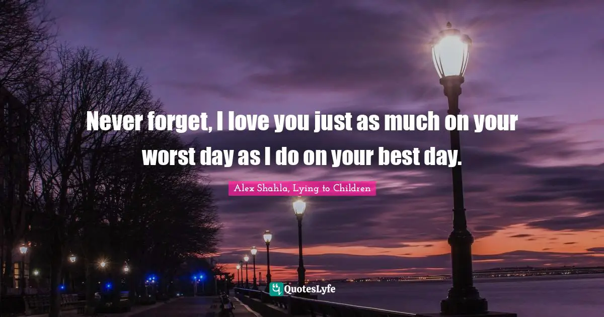 Never forget, I love you just as much on your worst day as I do on your best day.