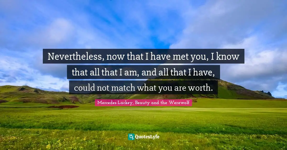 Nevertheless, now that I have met you, I know that all that I am, and all that I have, could not match what you are worth.