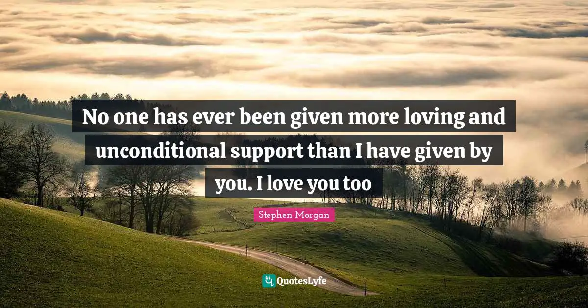 No one has ever been given more loving and unconditional support than I have given by you. I love you too