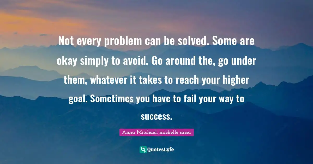 Not every problem can be solved. Some are okay simply to avoid. Go around the, go under them, whatever it takes to reach your higher goal. Sometimes you have to fail your way to success.