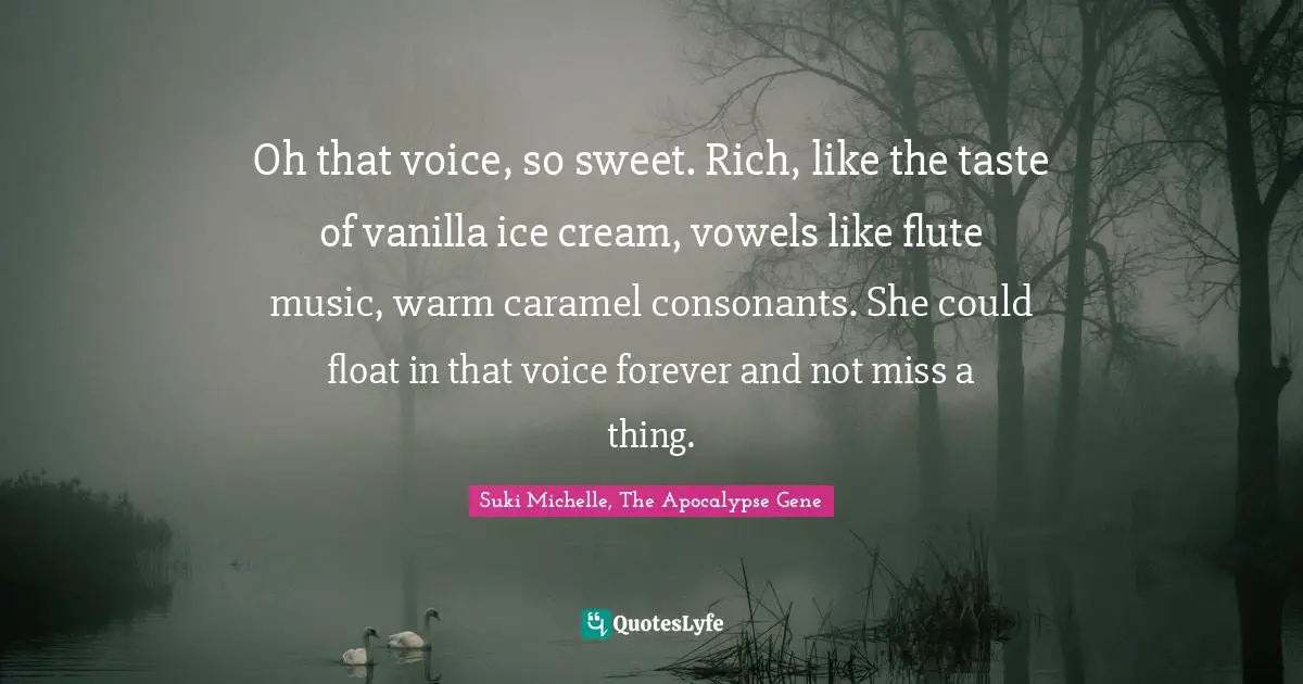 Oh that voice, so sweet. Rich, like the taste of vanilla ice cream, vowels like flute music, warm caramel consonants. She could float in that voice forever and not miss a thing.
