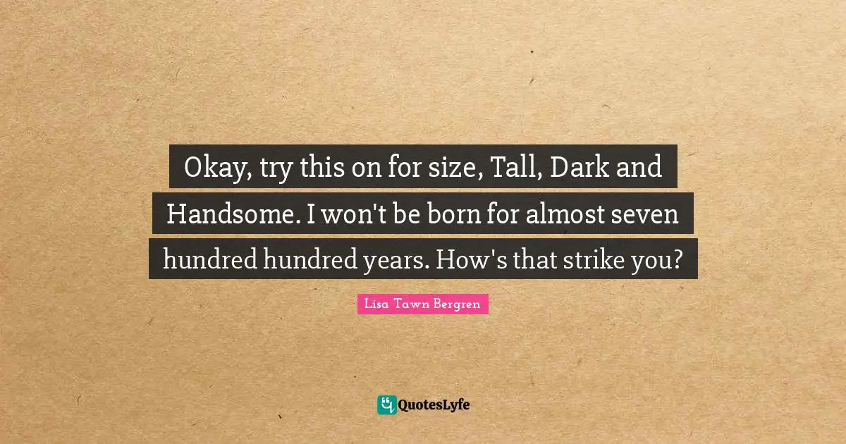 Okay, try this on for size, Tall, Dark and Handsome. I won't be born for almost seven hundred hundred years. How's that strike you?