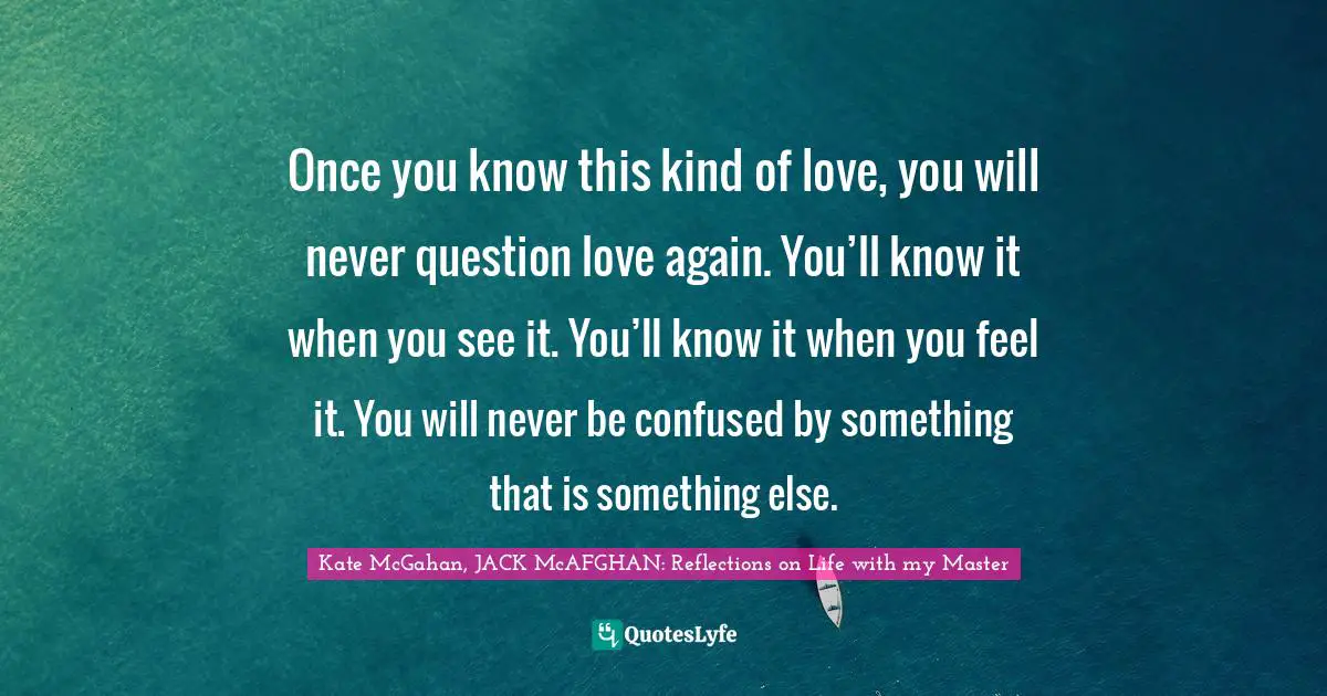 Kate McGahan, JACK McAFGHAN: Reflections On Life With My Master Quotes: "Once you know this kind of love, you will never question love again. You’ll know it when you see it. You’ll know it when you feel it. You will never be confused by something that is something else."
