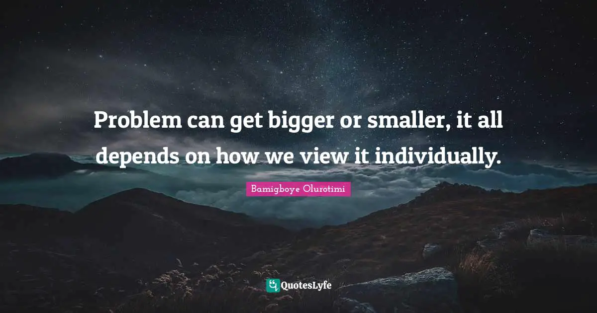 Problem can get bigger or smaller, it all depends on how we view it individually.