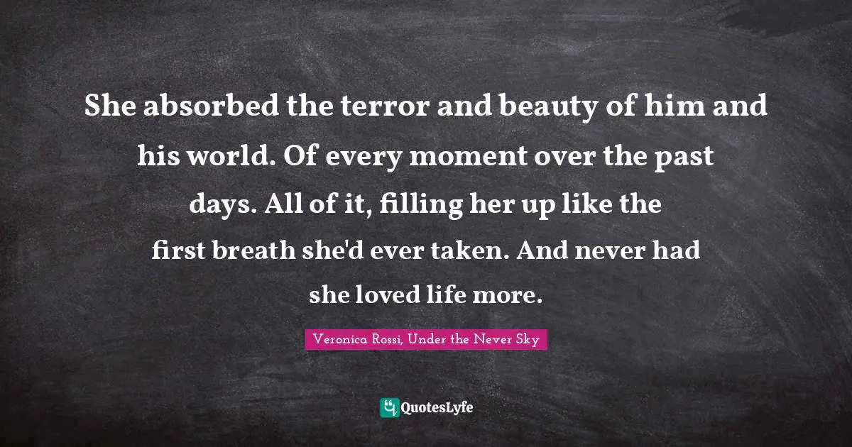 She absorbed the terror and beauty of him and his world. Of every moment over the past days. All of it, filling her up like the first breath she'd ever taken. And never had she loved life more.