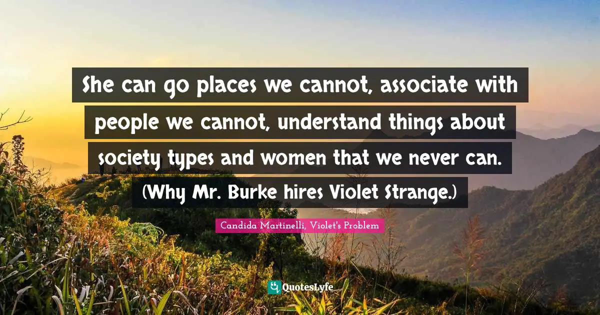She can go places we cannot, associate with people we cannot, understand things about society types and women that we never can. (Why Mr. Burke hires Violet Strange.)