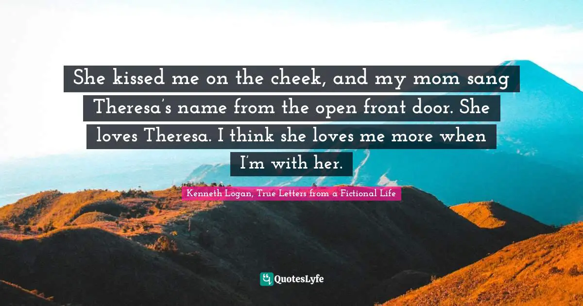 Teen Quotes: "She kissed me on the cheek, and my mom sang Theresa’s name from the open front door. She loves Theresa. I think she loves me more when I’m with her."