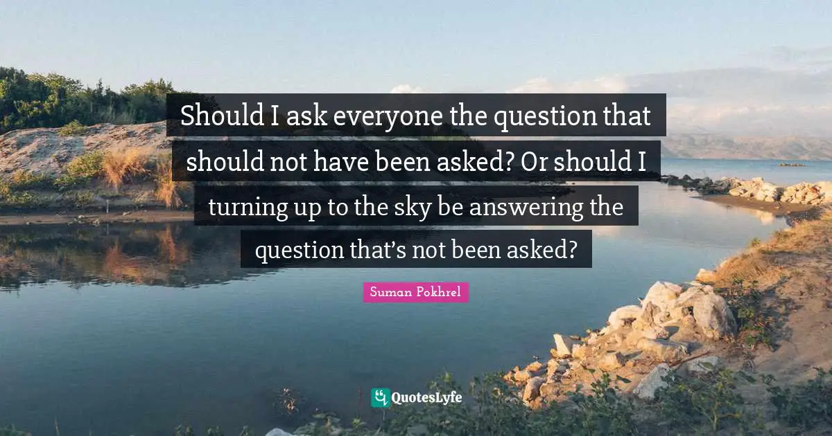 Should I ask everyone the question that should not have been asked? Or should I turning up to the sky be answering the question that’s not been asked?