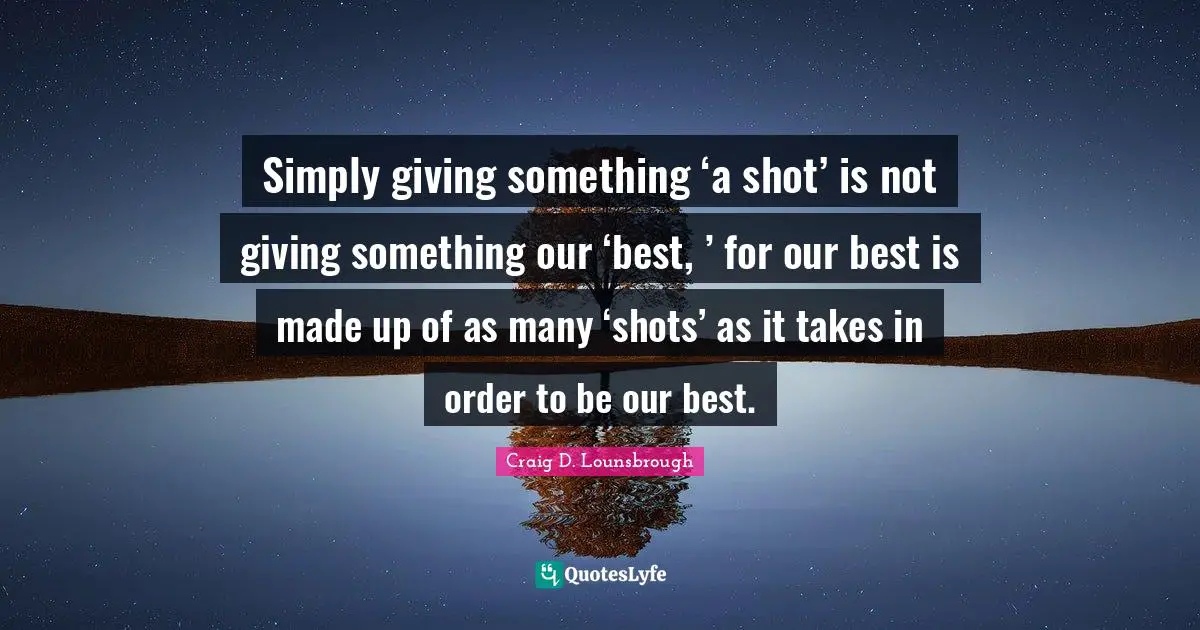 Simply giving something ‘a shot’ is not giving something our ‘best, ’ for our best is made up of as many ‘shots’ as it takes in order to be our best.