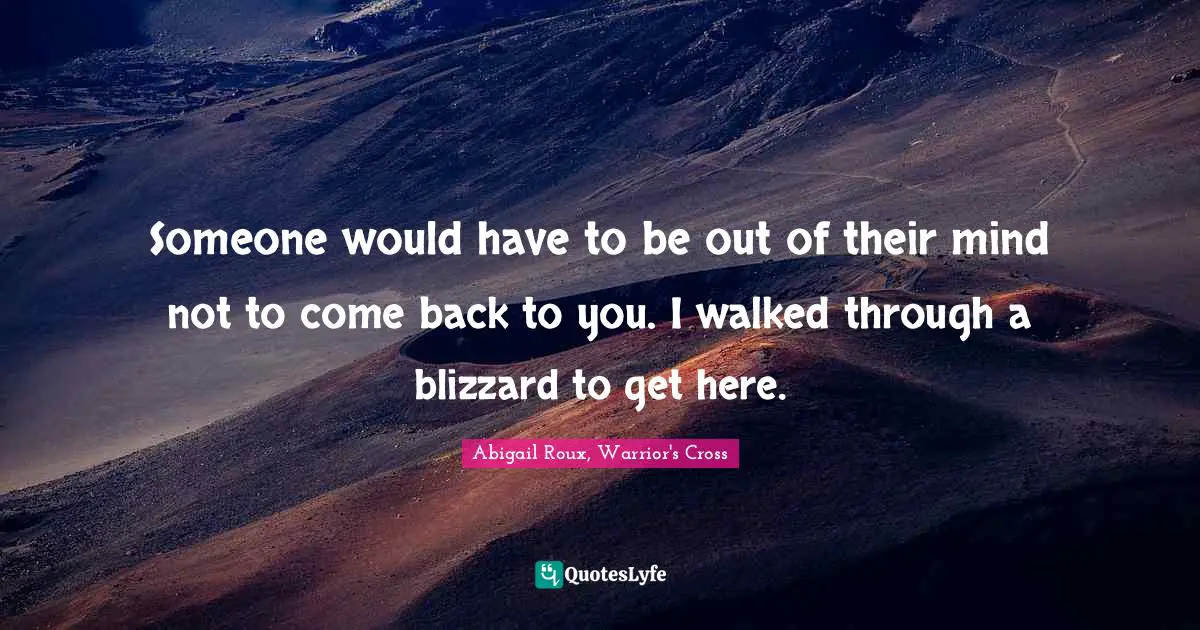 Someone would have to be out of their mind not to come back to you. I walked through a blizzard to get here.