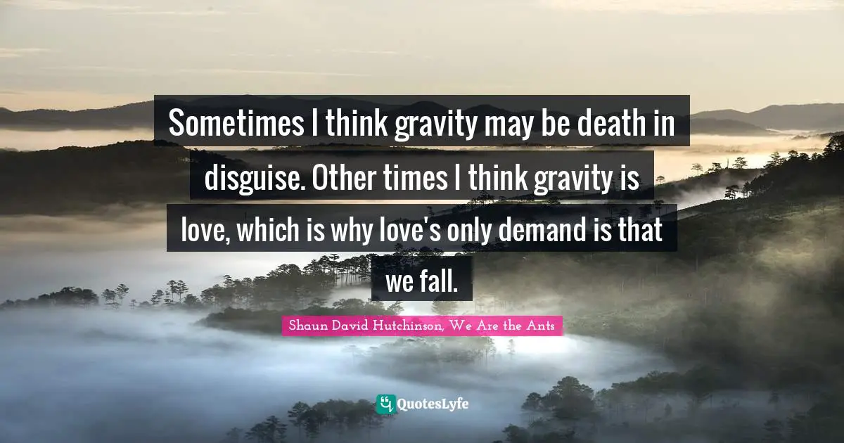 Sometimes I think gravity may be death in disguise. Other times I think gravity is love, which is why love's only demand is that we fall.