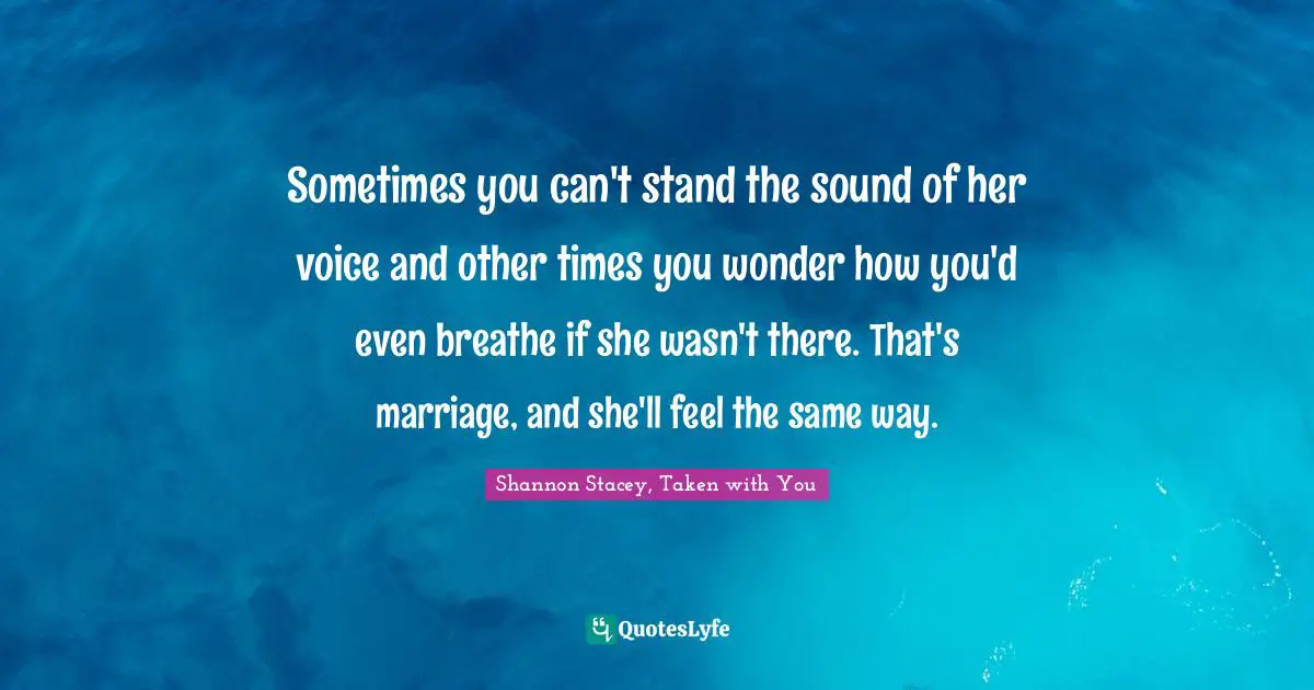 Sometimes you can't stand the sound of her voice and other times you wonder how you'd even breathe if she wasn't there. That's marriage, and she'll feel the same way.
