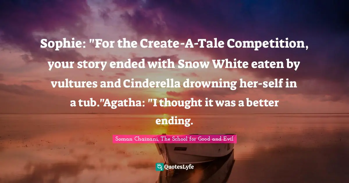 Sophie: "For the Create-A-Tale Competition, your story ended with Snow White eaten by vultures and Cinderella drowning her-self in a tub."Agatha: "I thought it was a better ending.