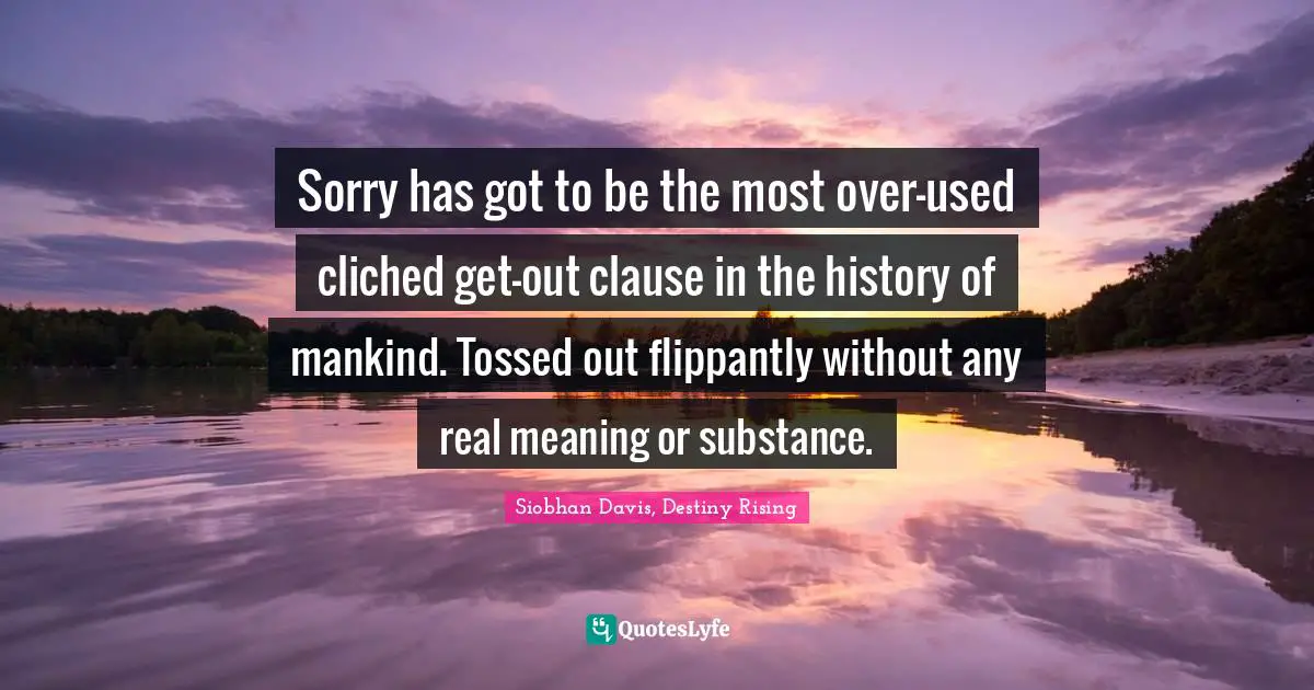 Sorry has got to be the most over-used cliched get-out clause in the history of mankind. Tossed out flippantly without any real meaning or substance.