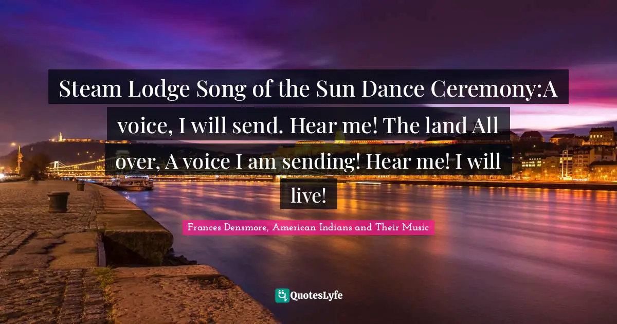 Steam Lodge Song of the Sun Dance Ceremony:A voice, I will send. Hear me! The land All over, A voice I am sending! Hear me! I will live!
