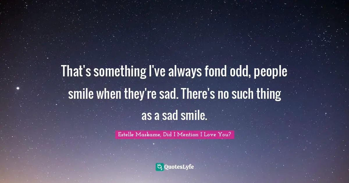 That's something I've always fond odd, people smile when they're sad. There's no such thing as a sad smile.