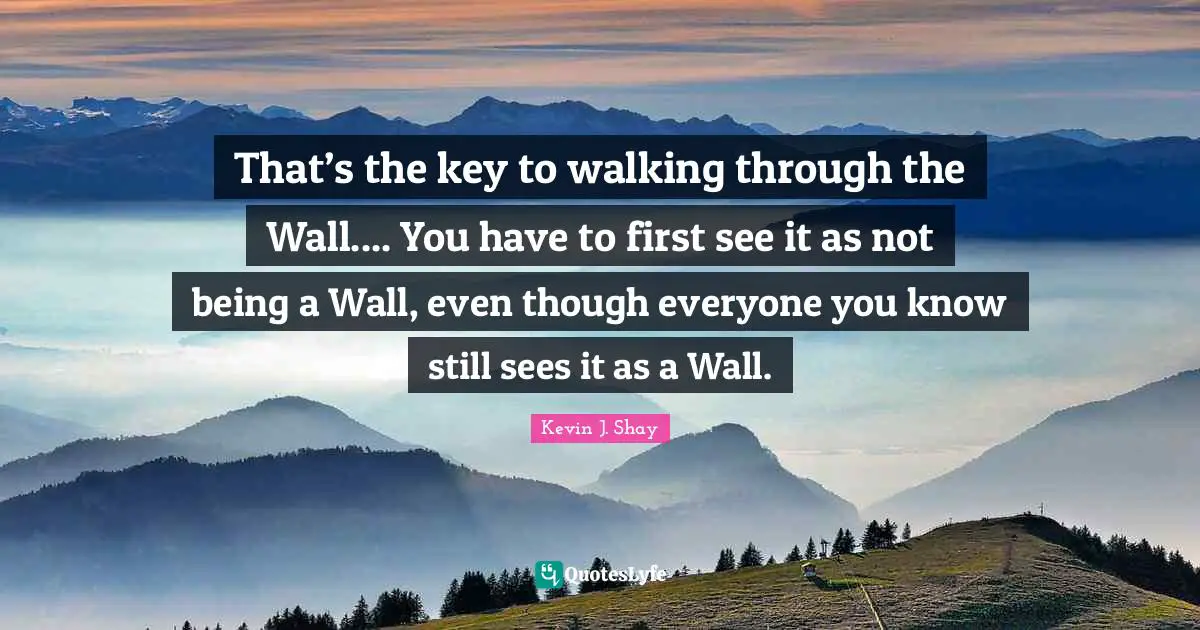 That’s the key to walking through the Wall.... You have to first see it as not being a Wall, even though everyone you know still sees it as a Wall.
