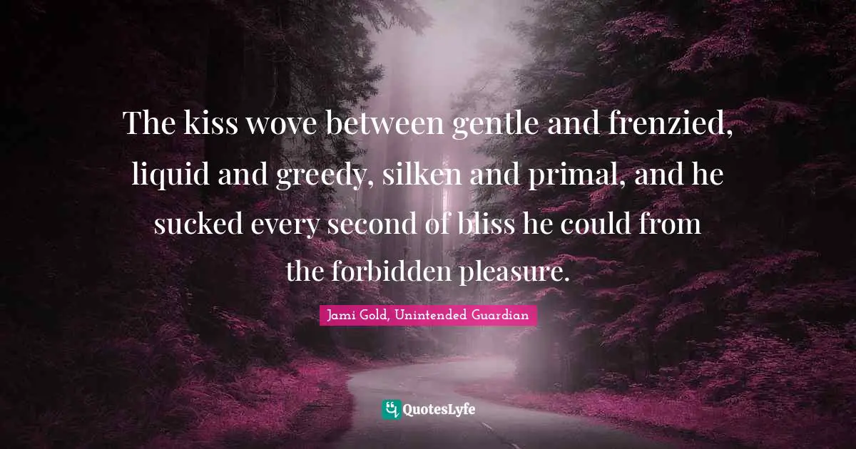 The kiss wove between gentle and frenzied, liquid and greedy, silken and primal, and he sucked every second of bliss he could from the forbidden pleasure.